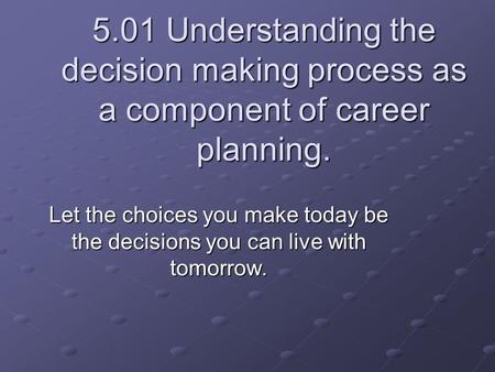 5.01 Understanding the decision making process as a component of career planning. Let the choices you make today be the decisions you can live with tomorrow.