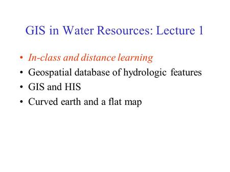 GIS in Water Resources: Lecture 1 In-class and distance learning Geospatial database of hydrologic features GIS and HIS Curved earth and a flat map.