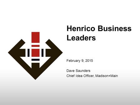 Henrico Business Leaders February 9, 2015 Dave Saunders Chief Idea Officer, Madison+Main.