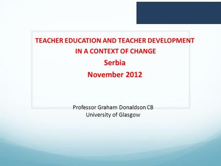 TEACHER EDUCATION AND TEACHER DEVELOPMENT IN A CONTEXT OF CHANGE Serbia November 2012 Professor Graham Donaldson CB University of Glasgow.