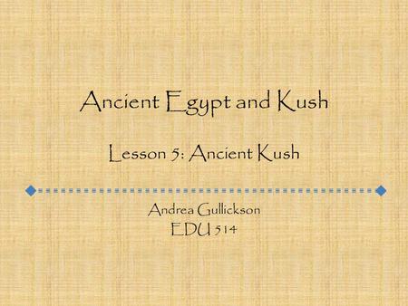 Ancient Egypt and Kush Lesson 5: Ancient Kush Andrea Gullickson EDU 514.