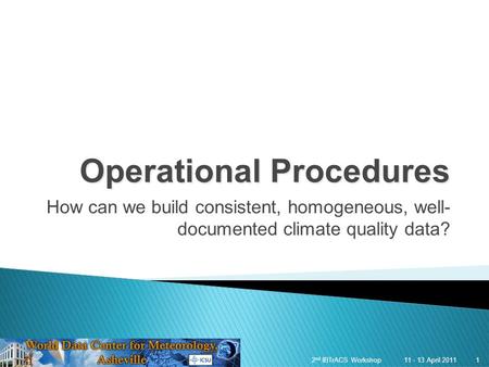 1 11 - 13 April 20112 nd IBTrACS Workshop 1 Operational Procedures How can we build consistent, homogeneous, well- documented climate quality data?