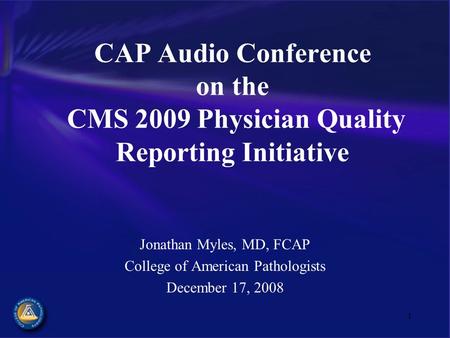 1 CAP Audio Conference on the CMS 2009 Physician Quality Reporting Initiative Jonathan Myles, MD, FCAP College of American Pathologists December 17, 2008.