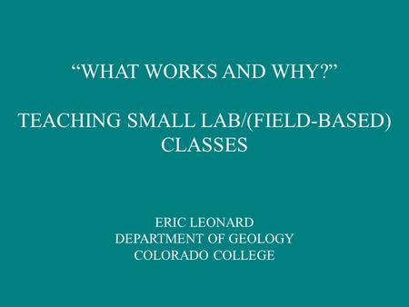 “WHAT WORKS AND WHY?” TEACHING SMALL LAB/(FIELD-BASED) CLASSES ERIC LEONARD DEPARTMENT OF GEOLOGY COLORADO COLLEGE.