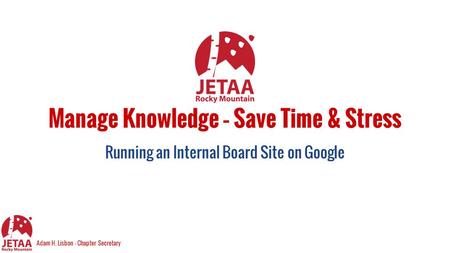 Manage Knowledge – Save Time & Stress Running an Internal Board Site on Google Adam H. Lisbon - Chapter Secretary.