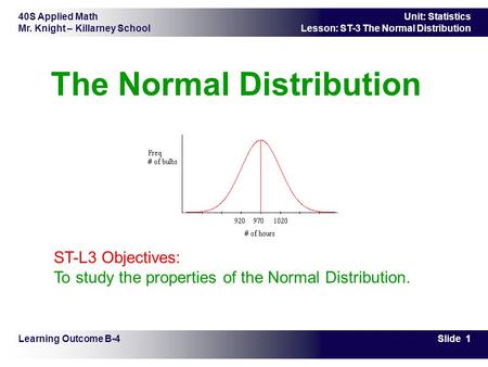 40S Applied Math Mr. Knight – Killarney School Slide 1 Unit: Statistics Lesson: ST-3 The Normal Distribution The Normal Distribution Learning Outcome B-4.