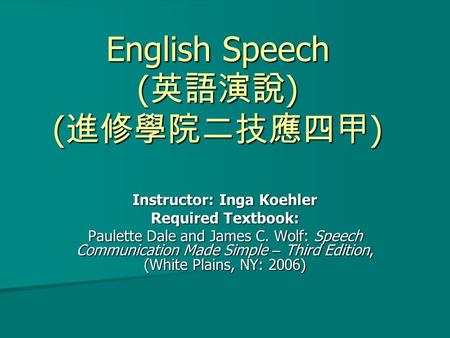 English Speech (英語演說) (進修學院二技應四甲) Instructor: Inga Koehler Required Textbook: Paulette Dale and James C. Wolf: Speech Communication Made Simple – Third.