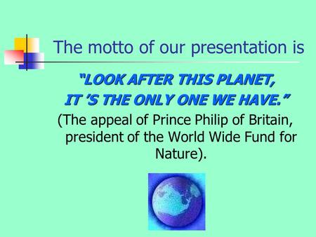 The motto of our presentation is “LOOK AFTER THIS PLANET, IT ’S THE ONLY ONE WE HAVE.” (The appeal of Prince Philip of Britain, president of the World.