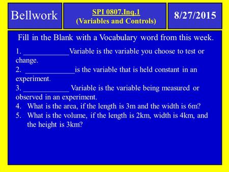 SPI 0807.Inq.1 (Variables and Controls) Bellwork 8/27/2015 Fill in the Blank with a Vocabulary word from this week. 1. ____________Variable is the variable.