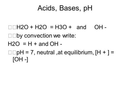 Acids, Bases, pH H2O + H2O = H3O + and OH - by convection we write: H2O = H + and OH - pH = 7, neutral,at equilibrium, [H + ] = [OH -]