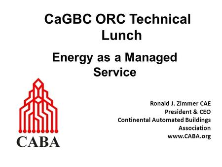 CaGBC ORC Technical Lunch Ronald J. Zimmer CAE President & CEO Continental Automated Buildings Association www.CABA.org Energy as a Managed Service.
