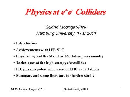 DESY Summer Program 2011 Gudrid Moortgat-Pick 1 Physics at e + e - Colliders Gudrid Moortgat-Pick Hamburg University, 17.8.2011 Introduction Achievements.