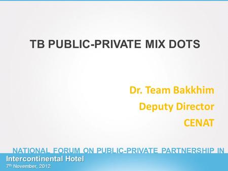TB PUBLIC-PRIVATE MIX DOTS Dr. Team Bakkhim Deputy Director CENAT Intercontinental Hotel 7 th November, 2012 NATIONAL FORUM ON PUBLIC-PRIVATE PARTNERSHIP.
