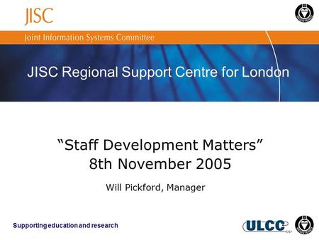 JISC Regional Support Centre for London Supporting education and research “Staff Development Matters” 8th November 2005 Will Pickford, Manager.
