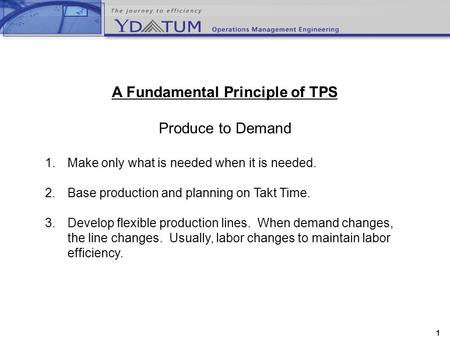 1 A Fundamental Principle of TPS Produce to Demand 1.Make only what is needed when it is needed. 2.Base production and planning on Takt Time. 3.Develop.