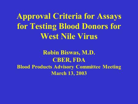 Approval Criteria for Assays for Testing Blood Donors for West Nile Virus Robin Biswas, M.D. CBER, FDA Blood Products Advisory Committee Meeting March.