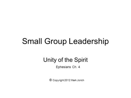 Small Group Leadership Unity of the Spirit Ephesians Ch. 4 © Copyright 2012 Mark Jorich.