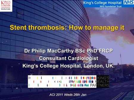 Stent thrombosis: How to manage it Dr Philip MacCarthy BSc PhD FRCP Consultant Cardiologist King’s College Hospital, London, UK. ACI 2011 Weds 26th Jan.
