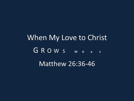 When My Love to Christ G R O W S w e a k Matthew 26:36-46.