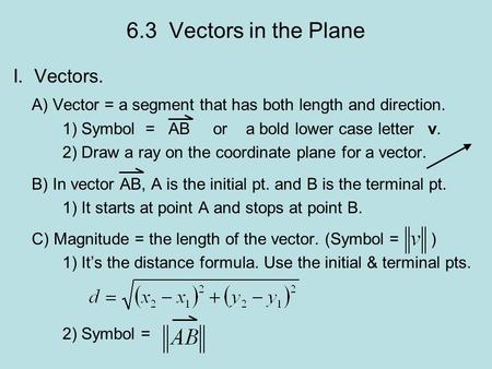 6.3 Vectors in the Plane I. Vectors. A) Vector = a segment that has both length and direction. 1) Symbol = AB or a bold lower case letter v. 2) Draw a.