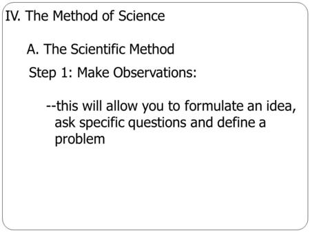 IV. The Method of Science A. The Scientific Method Step 1: Make Observations: --this will allow you to formulate an idea, ask specific questions and define.
