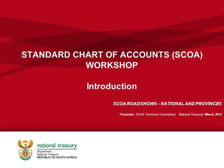 STANDARD CHART OF ACCOUNTS (SCOA) WORKSHOP Introduction SCOA ROADSHOWS – NATIONAL AND PROVINCES Presenter: SCOA Technical Committee| National Treasury|