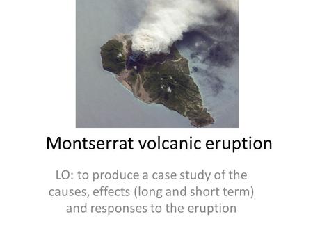 Montserrat volcanic eruption LO: to produce a case study of the causes, effects (long and short term) and responses to the eruption.
