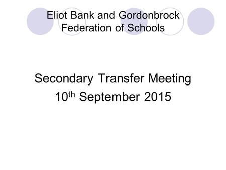 Eliot Bank and Gordonbrock Federation of Schools Secondary Transfer Meeting 10 th September 2015.