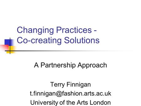 Changing Practices - Co-creating Solutions A Partnership Approach Terry Finnigan University of the Arts London.