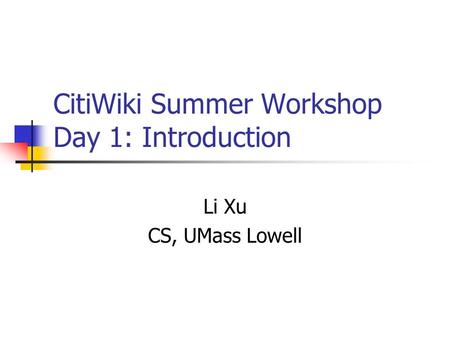CitiWiki Summer Workshop Day 1: Introduction Li Xu CS, UMass Lowell.