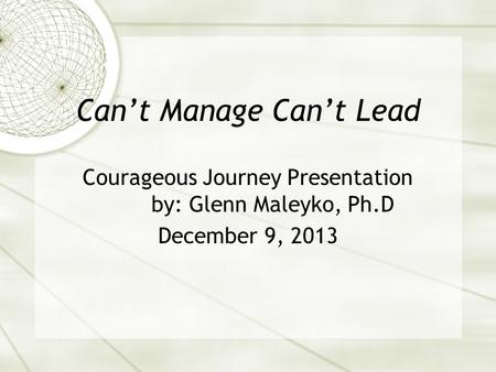 Can’t Manage Can’t Lead Courageous Journey Presentation by: Glenn Maleyko, Ph.D December 9, 2013.