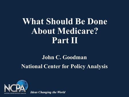 Ideas Changing the World What Should Be Done About Medicare? Part II John C. Goodman National Center for Policy Analysis.