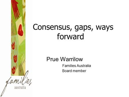 Consensus, gaps, ways forward Prue Warrilow Families Australia Board member.