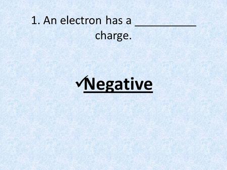 1. An electron has a __________ charge. Negative.