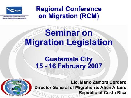 Regional Conference on Migration (RCM) Seminar on Migration Legislation Guatemala City 15 - 16 February 2007 Lic. Mario Zamora Cordero Director General.