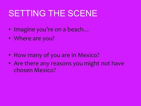 SETTING THE SCENE Imagine you’re on a beach… Where are you? How many of you are in Mexico? Are there any reasons you might not have chosen Mexico?