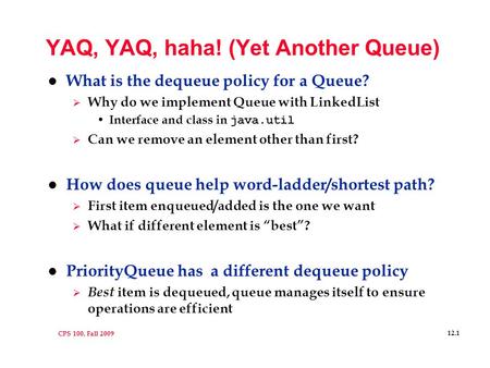 CPS 100, Fall 2009 12.1 YAQ, YAQ, haha! (Yet Another Queue) l What is the dequeue policy for a Queue?  Why do we implement Queue with LinkedList Interface.