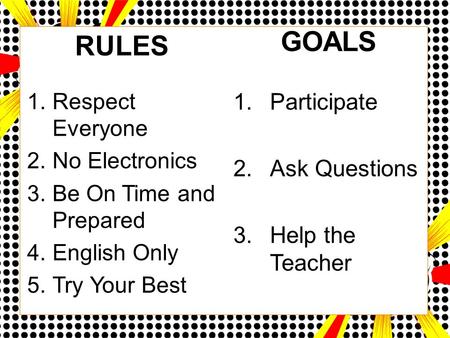 RULES 1.Respect Everyone 2.No Electronics 3.Be On Time and Prepared 4.English Only 5.Try Your Best GOALS 1.Participate 2.Ask Questions 3.Help the Teacher.