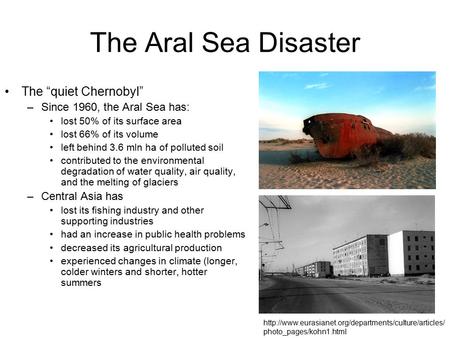 The Aral Sea Disaster The “quiet Chernobyl” –Since 1960, the Aral Sea has: lost 50% of its surface area lost 66% of its volume left behind 3.6 mln ha of.