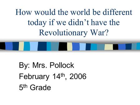 How would the world be different today if we didn’t have the Revolutionary War? By: Mrs. Pollock February 14 th, 2006 5 th Grade.