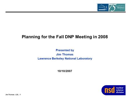 Jim Thomas – LBL – 1 Planning for the Fall DNP Meeting in 2008 Presented by Jim Thomas Lawrence Berkeley National Laboratory 10/10/2007.