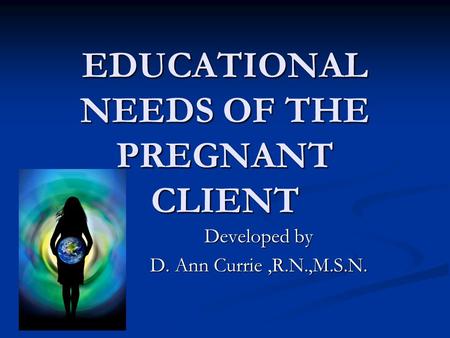 EDUCATIONAL NEEDS OF THE PREGNANT CLIENT Developed by D. Ann Currie,R.N.,M.S.N.