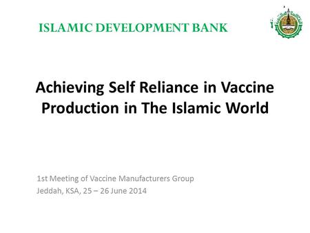 Achieving Self Reliance in Vaccine Production in The Islamic World 1st Meeting of Vaccine Manufacturers Group Jeddah, KSA, 25 – 26 June 2014 ISLAMIC DEVELOPMENT.