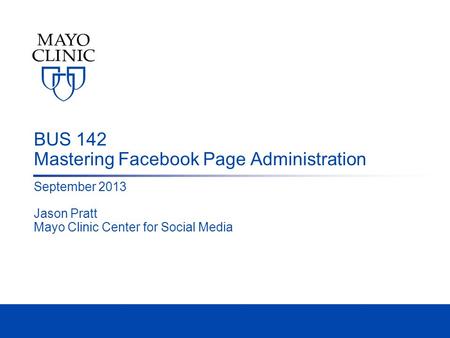BUS 142 Mastering Facebook Page Administration September 2013 Jason Pratt Mayo Clinic Center for Social Media.