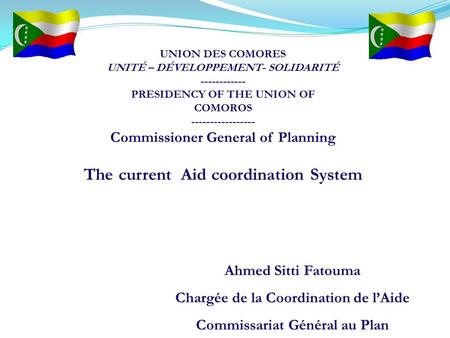 Ahmed Sitti Fatouma Chargée de la Coordination de l’Aide Commissariat Général au Plan The current Aid coordination System UNION DES COMORES UNITÉ – DÉVELOPPEMENT-