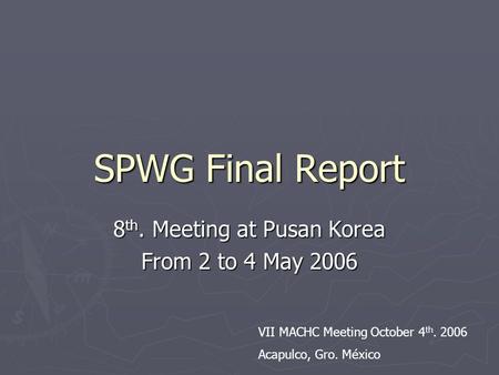 SPWG Final Report 8 th. Meeting at Pusan Korea From 2 to 4 May 2006 VII MACHC Meeting October 4 th. 2006 Acapulco, Gro. México.