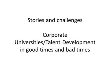 Stories and challenges Corporate Universities/Talent Development in good times and bad times.
