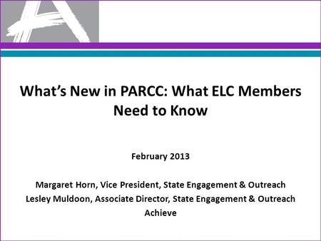 What’s New in PARCC: What ELC Members Need to Know February 2013 Margaret Horn, Vice President, State Engagement & Outreach Lesley Muldoon, Associate Director,