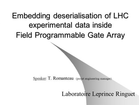 Embedding deserialisation of LHC experimental data inside Field Programmable Gate Array Speaker: T. Romanteau (projet engineering manager) Laboratoire.