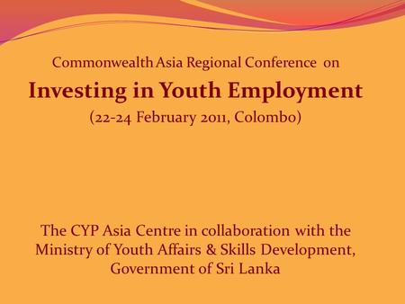 Commonwealth Asia Regional Conference on Investing in Youth Employment (22-24 February 2011, Colombo) The CYP Asia Centre in collaboration with the Ministry.